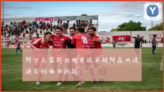 阿尔瓦雷斯拒绝重返英超阿森纳追逐目标面临挑战